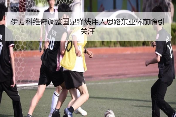 伊万科维奇调整国足锋线用人思路东亚杯前瞻引关注