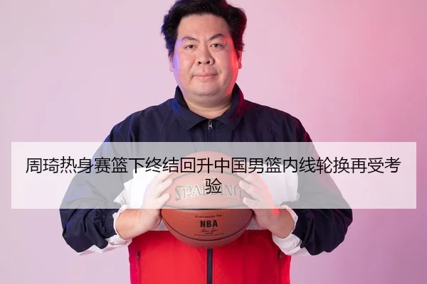 周琦热身赛篮下终结回升中国男篮内线轮换再受考验